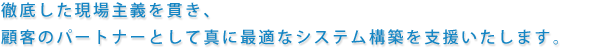 徹底した現場主義を貫き、顧客のパートナーとして真に最適なシステム構築を支援いたします。