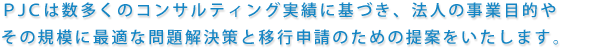 PJCは数多くのコンサルティング実績に基づき、法人の事業目的やその規模に最適な問題解決策と移行申請のための提案をいたします。