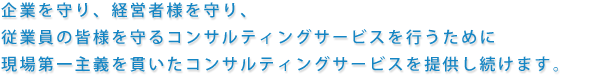 企業を守り、経営者様を守り、従業員の皆様を守るコンサルティングサービスを行うために現場第一主義を貫いたコンサルティングサービスを提供し続けます。